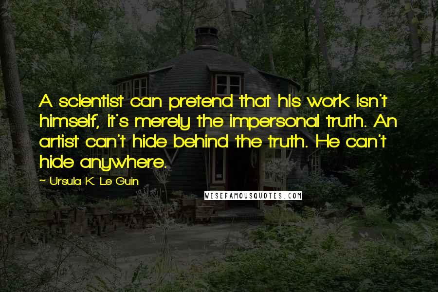 Ursula K. Le Guin Quotes: A scientist can pretend that his work isn't himself, it's merely the impersonal truth. An artist can't hide behind the truth. He can't hide anywhere.