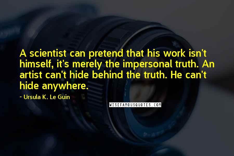 Ursula K. Le Guin Quotes: A scientist can pretend that his work isn't himself, it's merely the impersonal truth. An artist can't hide behind the truth. He can't hide anywhere.