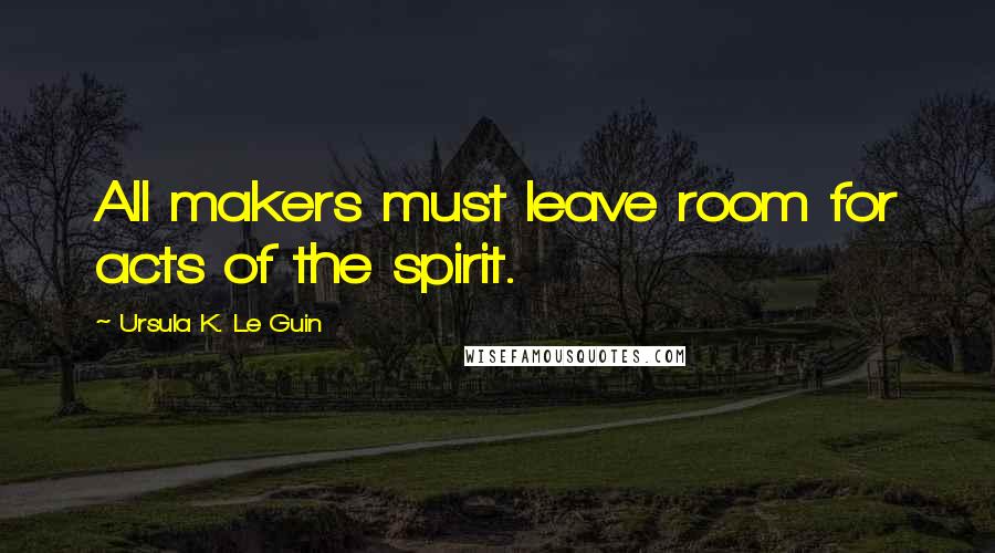 Ursula K. Le Guin Quotes: All makers must leave room for acts of the spirit.