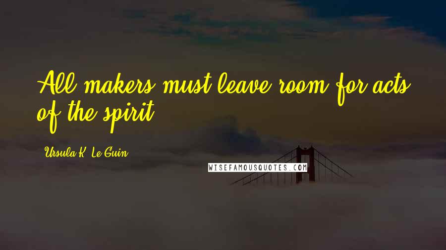 Ursula K. Le Guin Quotes: All makers must leave room for acts of the spirit.