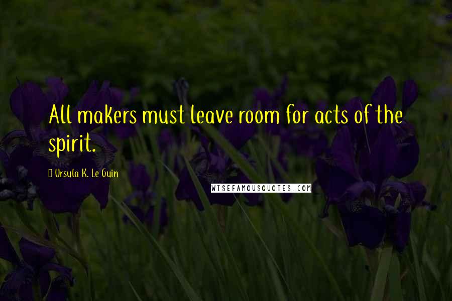 Ursula K. Le Guin Quotes: All makers must leave room for acts of the spirit.