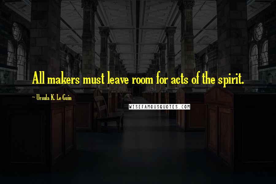 Ursula K. Le Guin Quotes: All makers must leave room for acts of the spirit.