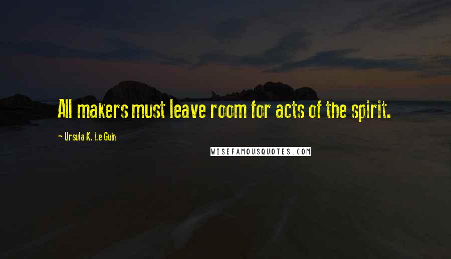 Ursula K. Le Guin Quotes: All makers must leave room for acts of the spirit.