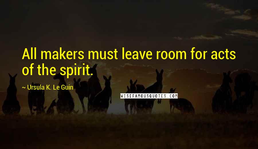 Ursula K. Le Guin Quotes: All makers must leave room for acts of the spirit.