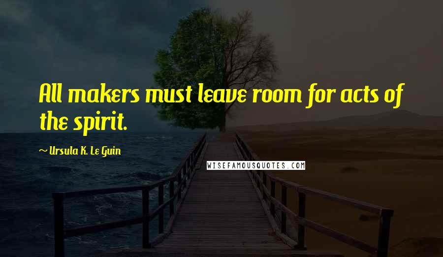 Ursula K. Le Guin Quotes: All makers must leave room for acts of the spirit.