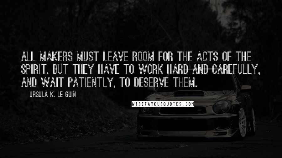 Ursula K. Le Guin Quotes: All makers must leave room for the acts of the spirit. But they have to work hard and carefully, and wait patiently, to deserve them.