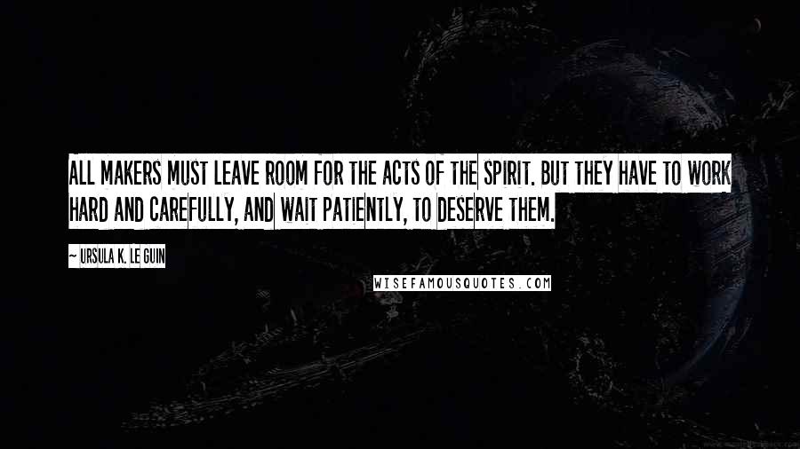 Ursula K. Le Guin Quotes: All makers must leave room for the acts of the spirit. But they have to work hard and carefully, and wait patiently, to deserve them.