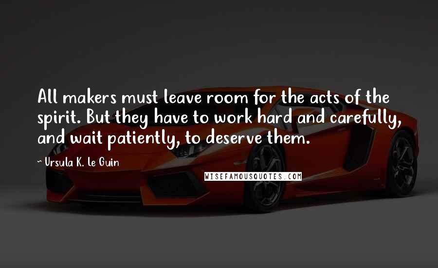 Ursula K. Le Guin Quotes: All makers must leave room for the acts of the spirit. But they have to work hard and carefully, and wait patiently, to deserve them.