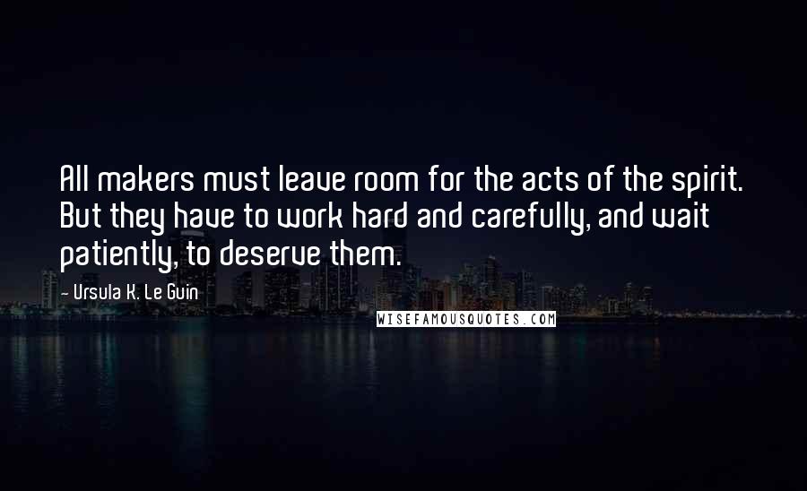 Ursula K. Le Guin Quotes: All makers must leave room for the acts of the spirit. But they have to work hard and carefully, and wait patiently, to deserve them.