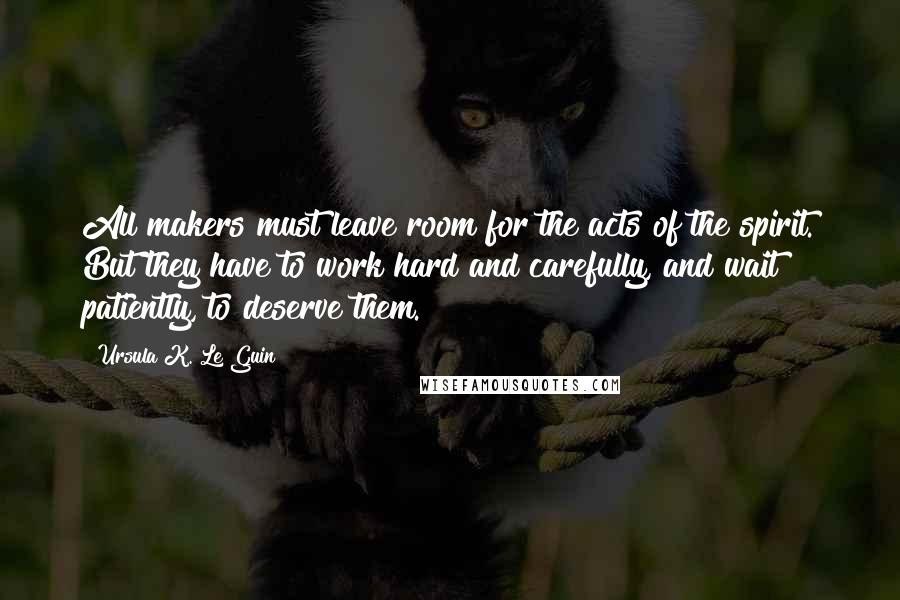 Ursula K. Le Guin Quotes: All makers must leave room for the acts of the spirit. But they have to work hard and carefully, and wait patiently, to deserve them.