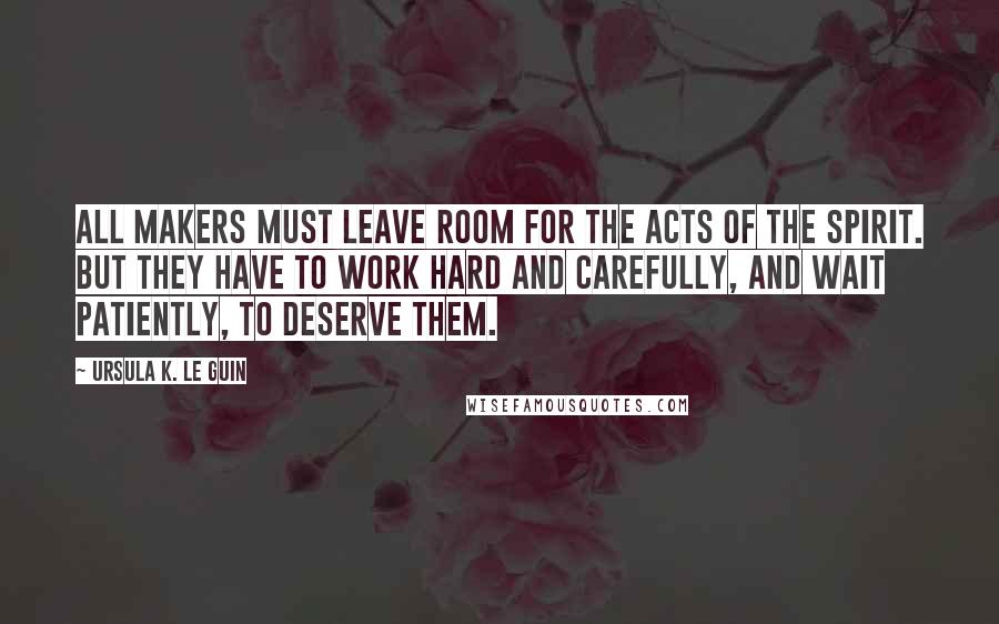 Ursula K. Le Guin Quotes: All makers must leave room for the acts of the spirit. But they have to work hard and carefully, and wait patiently, to deserve them.