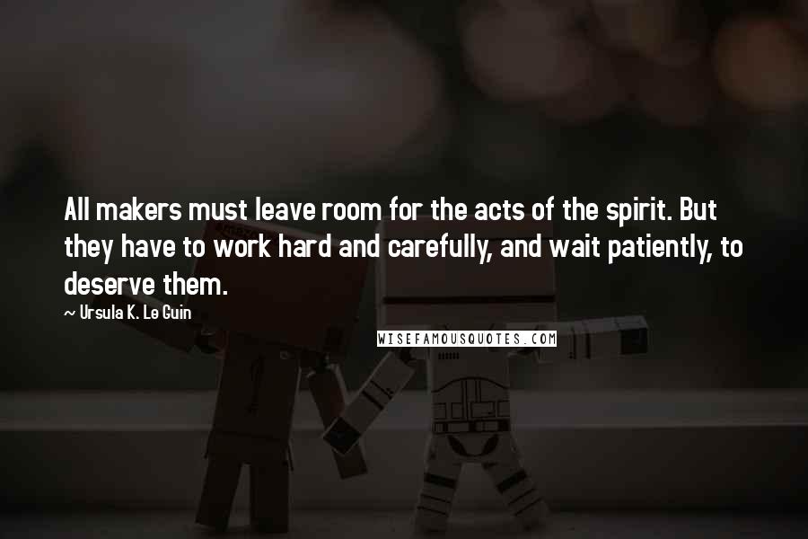 Ursula K. Le Guin Quotes: All makers must leave room for the acts of the spirit. But they have to work hard and carefully, and wait patiently, to deserve them.