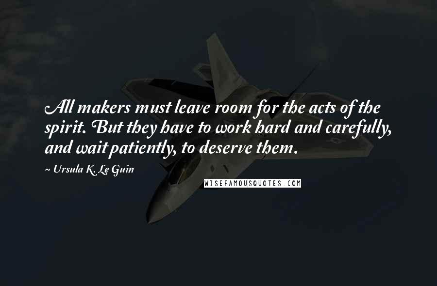 Ursula K. Le Guin Quotes: All makers must leave room for the acts of the spirit. But they have to work hard and carefully, and wait patiently, to deserve them.