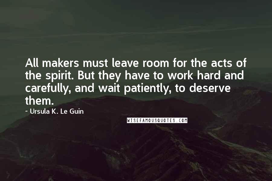 Ursula K. Le Guin Quotes: All makers must leave room for the acts of the spirit. But they have to work hard and carefully, and wait patiently, to deserve them.