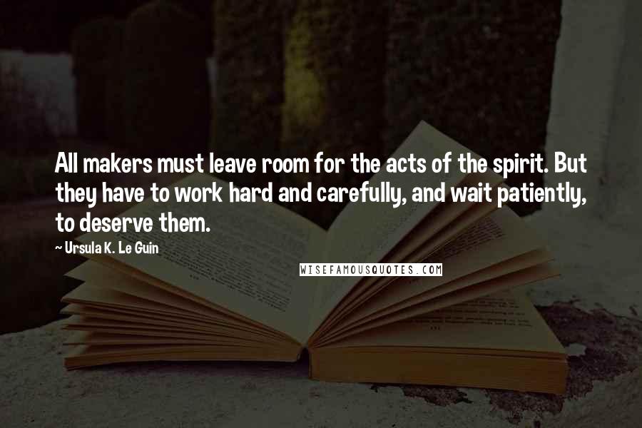 Ursula K. Le Guin Quotes: All makers must leave room for the acts of the spirit. But they have to work hard and carefully, and wait patiently, to deserve them.