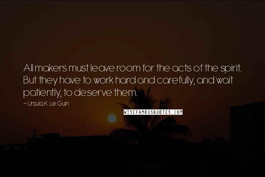 Ursula K. Le Guin Quotes: All makers must leave room for the acts of the spirit. But they have to work hard and carefully, and wait patiently, to deserve them.