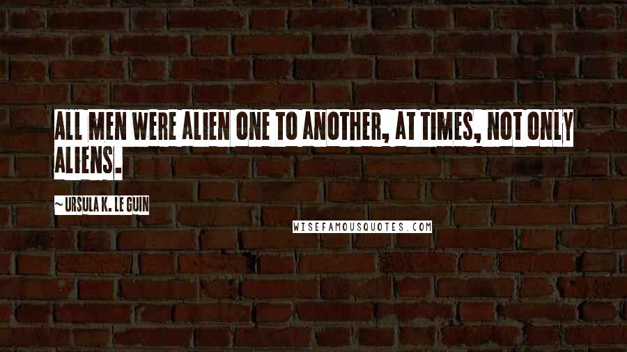 Ursula K. Le Guin Quotes: All men were alien one to another, at times, not only aliens.