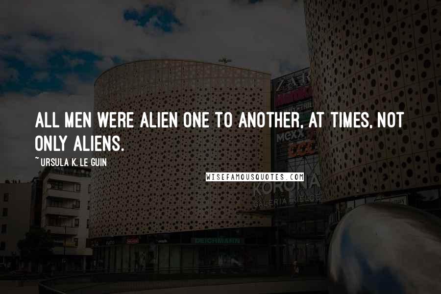 Ursula K. Le Guin Quotes: All men were alien one to another, at times, not only aliens.