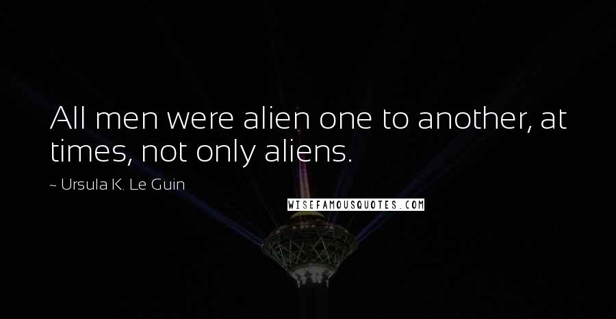 Ursula K. Le Guin Quotes: All men were alien one to another, at times, not only aliens.