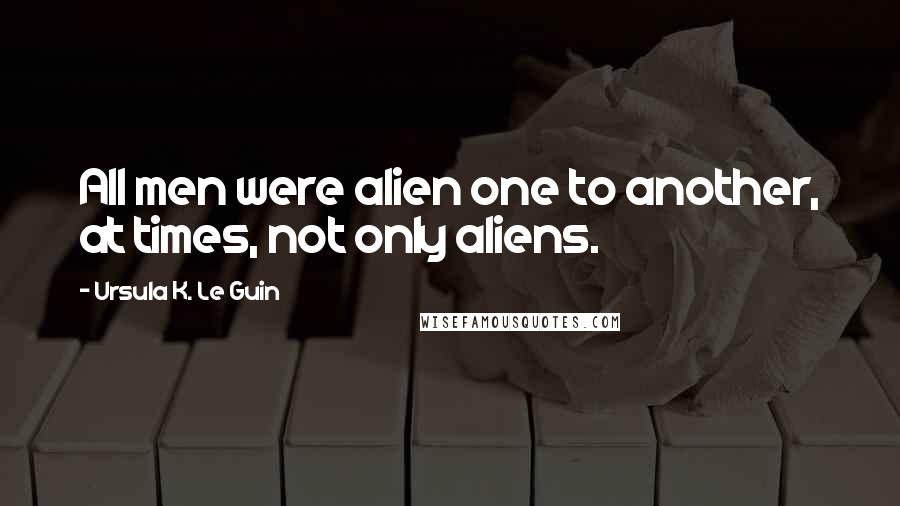 Ursula K. Le Guin Quotes: All men were alien one to another, at times, not only aliens.