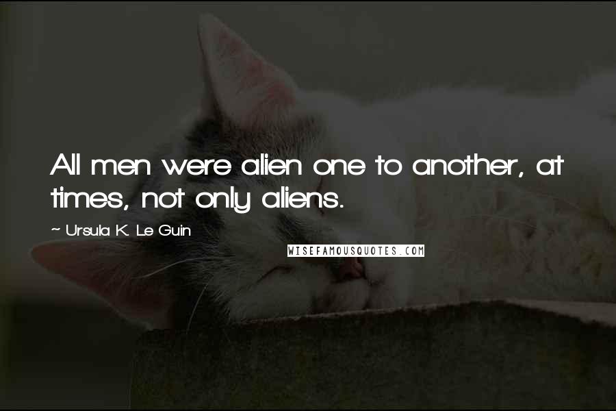 Ursula K. Le Guin Quotes: All men were alien one to another, at times, not only aliens.