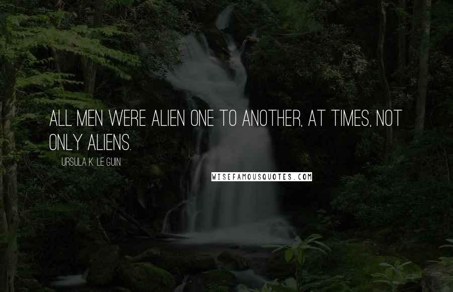 Ursula K. Le Guin Quotes: All men were alien one to another, at times, not only aliens.