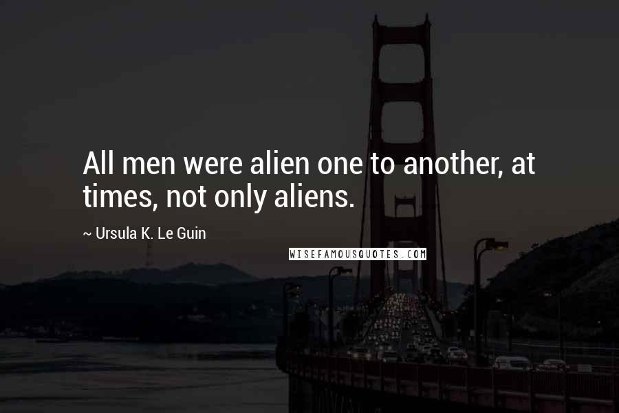 Ursula K. Le Guin Quotes: All men were alien one to another, at times, not only aliens.