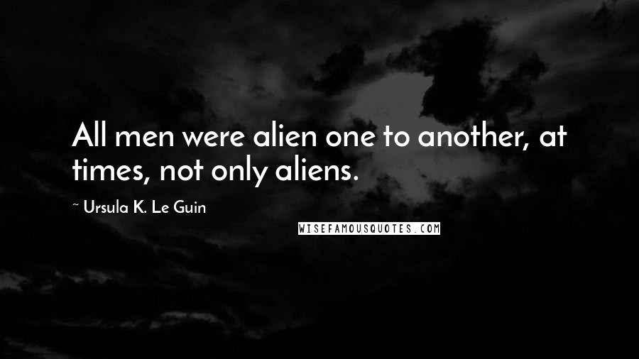 Ursula K. Le Guin Quotes: All men were alien one to another, at times, not only aliens.