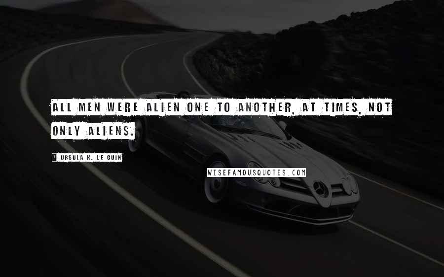 Ursula K. Le Guin Quotes: All men were alien one to another, at times, not only aliens.