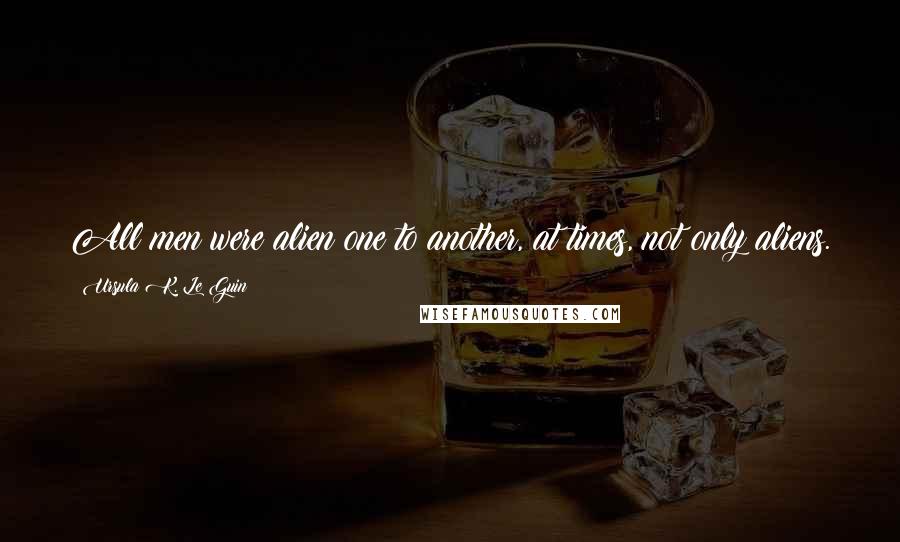 Ursula K. Le Guin Quotes: All men were alien one to another, at times, not only aliens.