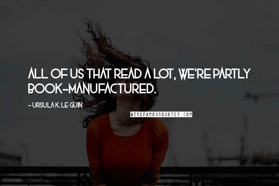 Ursula K. Le Guin Quotes: All of us that read a lot, we're partly book-manufactured.
