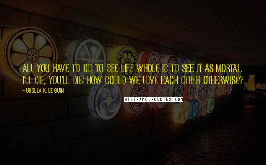 Ursula K. Le Guin Quotes: All you have to do to see life whole is to see it as mortal. I'll die, you'll die; how could we love each other otherwise?