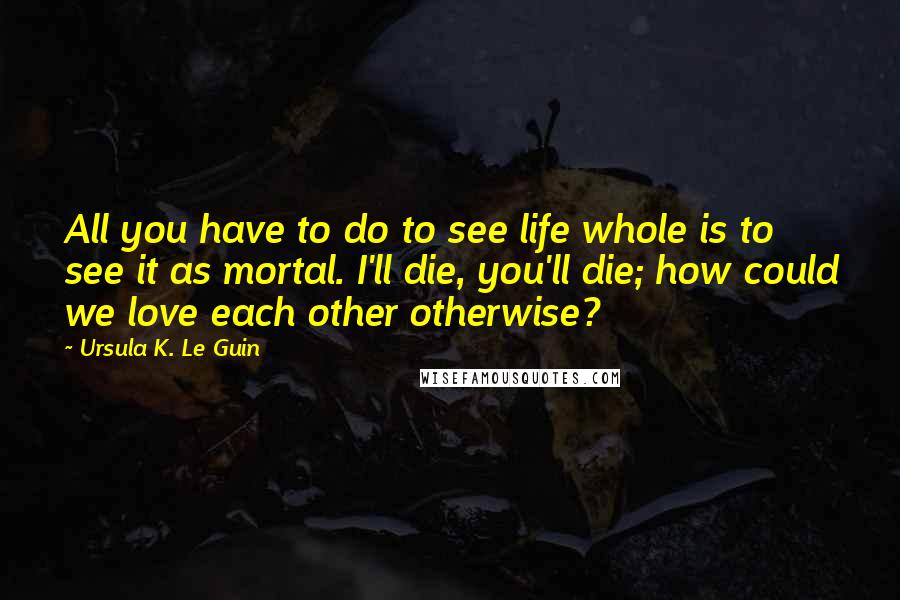 Ursula K. Le Guin Quotes: All you have to do to see life whole is to see it as mortal. I'll die, you'll die; how could we love each other otherwise?