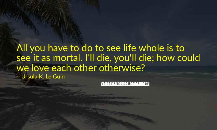 Ursula K. Le Guin Quotes: All you have to do to see life whole is to see it as mortal. I'll die, you'll die; how could we love each other otherwise?