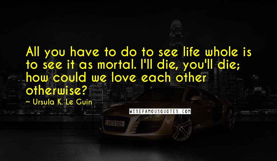 Ursula K. Le Guin Quotes: All you have to do to see life whole is to see it as mortal. I'll die, you'll die; how could we love each other otherwise?