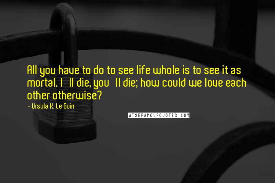 Ursula K. Le Guin Quotes: All you have to do to see life whole is to see it as mortal. I'll die, you'll die; how could we love each other otherwise?