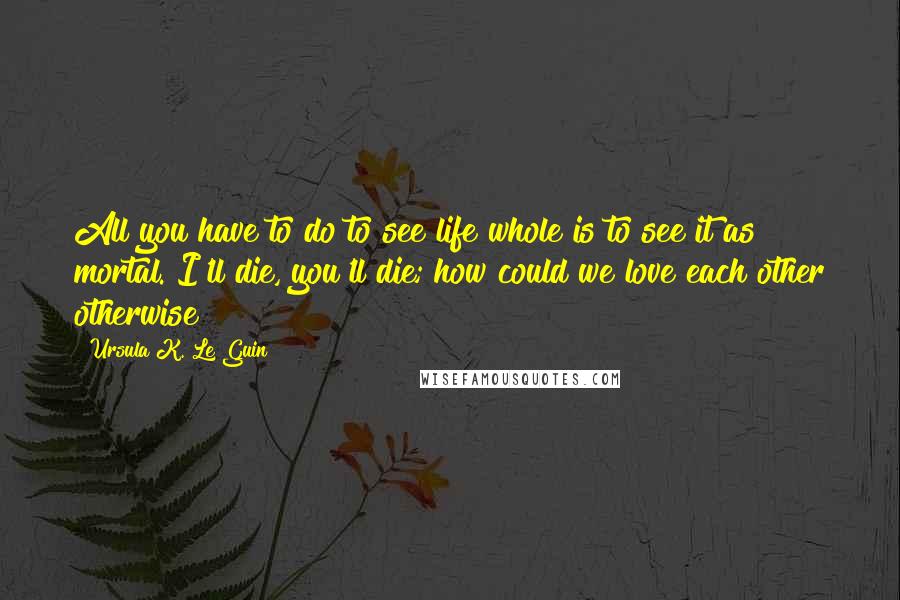 Ursula K. Le Guin Quotes: All you have to do to see life whole is to see it as mortal. I'll die, you'll die; how could we love each other otherwise?