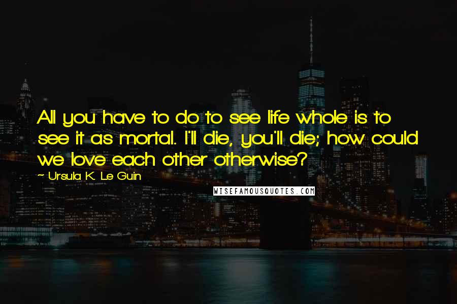 Ursula K. Le Guin Quotes: All you have to do to see life whole is to see it as mortal. I'll die, you'll die; how could we love each other otherwise?