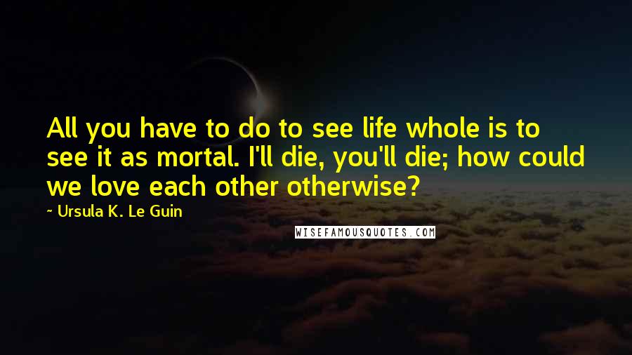 Ursula K. Le Guin Quotes: All you have to do to see life whole is to see it as mortal. I'll die, you'll die; how could we love each other otherwise?