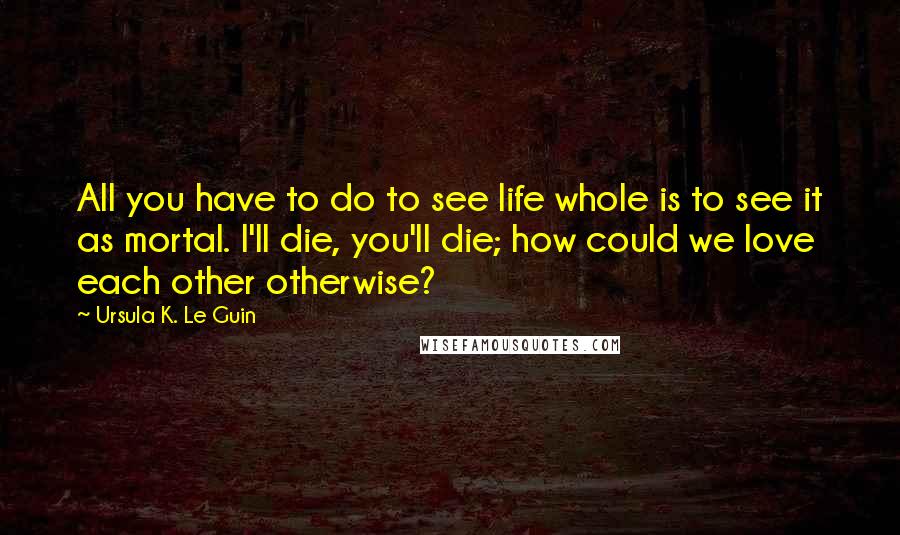 Ursula K. Le Guin Quotes: All you have to do to see life whole is to see it as mortal. I'll die, you'll die; how could we love each other otherwise?