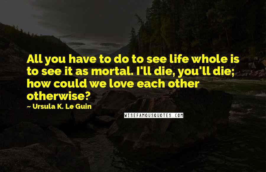 Ursula K. Le Guin Quotes: All you have to do to see life whole is to see it as mortal. I'll die, you'll die; how could we love each other otherwise?