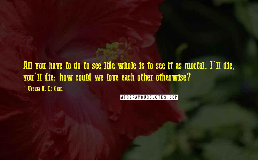 Ursula K. Le Guin Quotes: All you have to do to see life whole is to see it as mortal. I'll die, you'll die; how could we love each other otherwise?