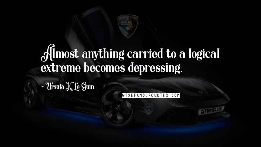 Ursula K. Le Guin Quotes: Almost anything carried to a logical extreme becomes depressing.