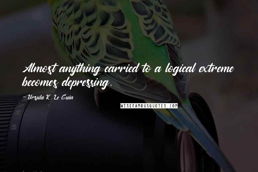 Ursula K. Le Guin Quotes: Almost anything carried to a logical extreme becomes depressing.