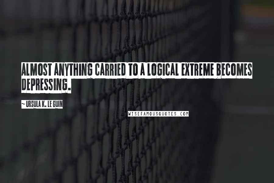 Ursula K. Le Guin Quotes: Almost anything carried to a logical extreme becomes depressing.