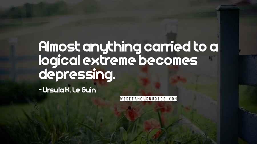 Ursula K. Le Guin Quotes: Almost anything carried to a logical extreme becomes depressing.