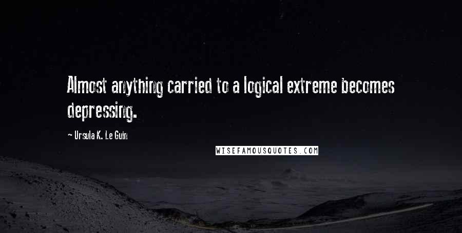 Ursula K. Le Guin Quotes: Almost anything carried to a logical extreme becomes depressing.