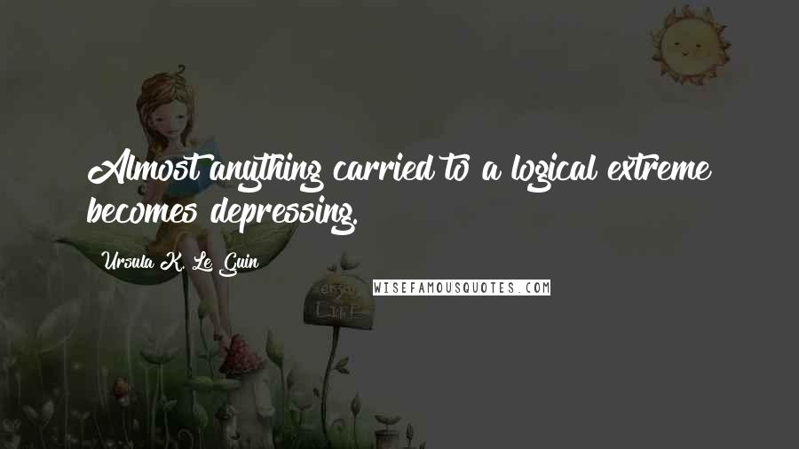 Ursula K. Le Guin Quotes: Almost anything carried to a logical extreme becomes depressing.