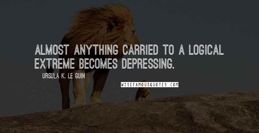 Ursula K. Le Guin Quotes: Almost anything carried to a logical extreme becomes depressing.