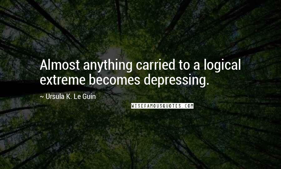 Ursula K. Le Guin Quotes: Almost anything carried to a logical extreme becomes depressing.